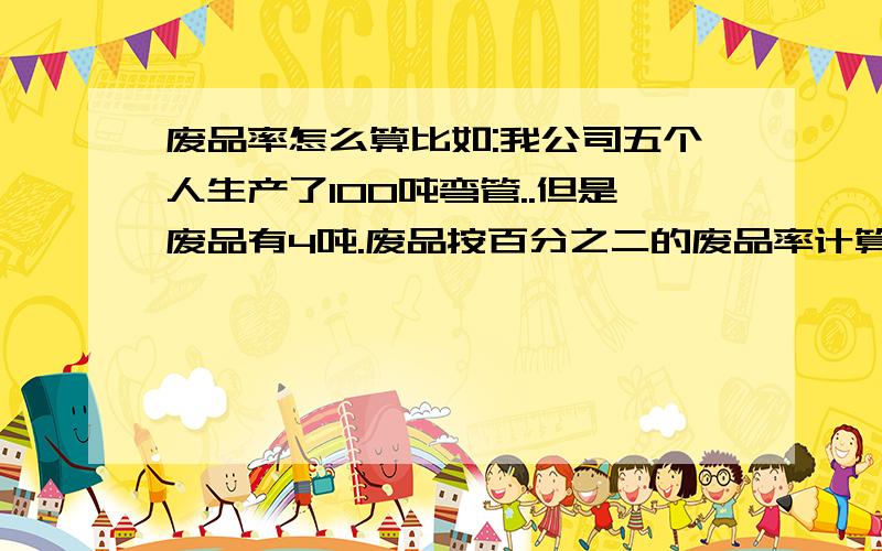 废品率怎么算比如:我公司五个人生产了100吨弯管..但是废品有4吨.废品按百分之二的废品率计算.超过废品率每件按2元/公斤罚款.请问要怎样计算.