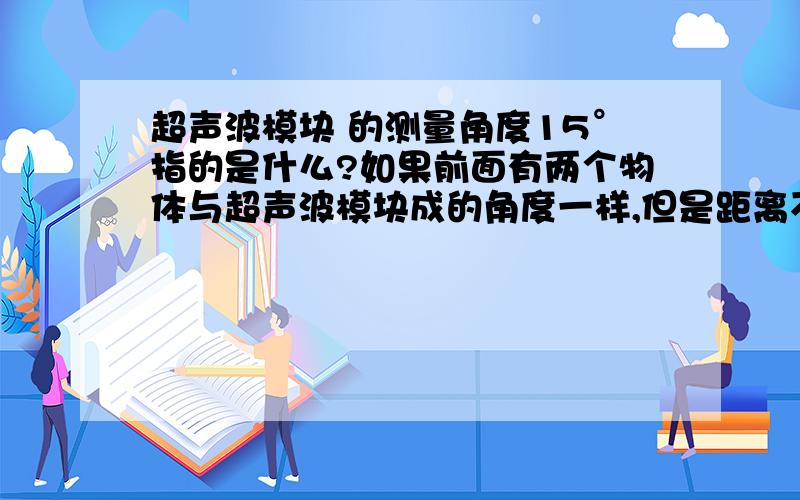 超声波模块 的测量角度15°指的是什么?如果前面有两个物体与超声波模块成的角度一样,但是距离不一样,那么超声波模块测的是那个物体的距离