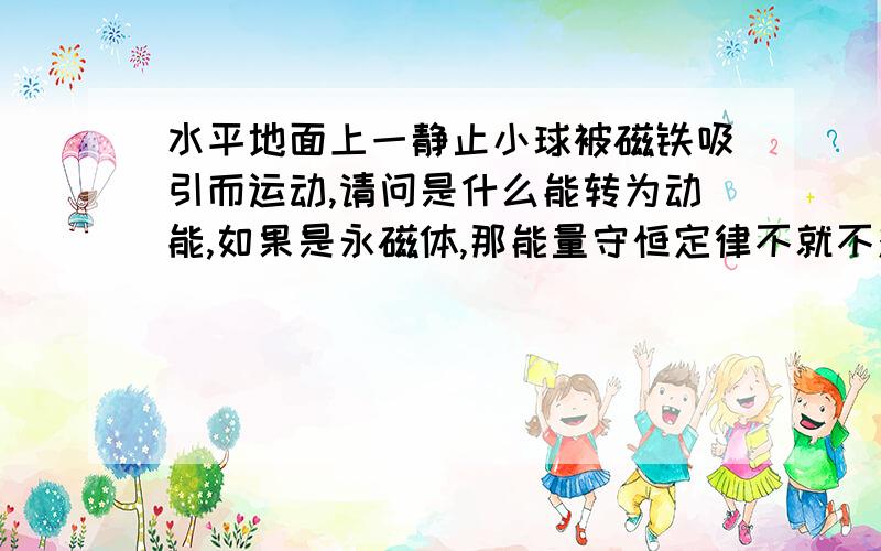 水平地面上一静止小球被磁铁吸引而运动,请问是什么能转为动能,如果是永磁体,那能量守恒定律不就不对的吗