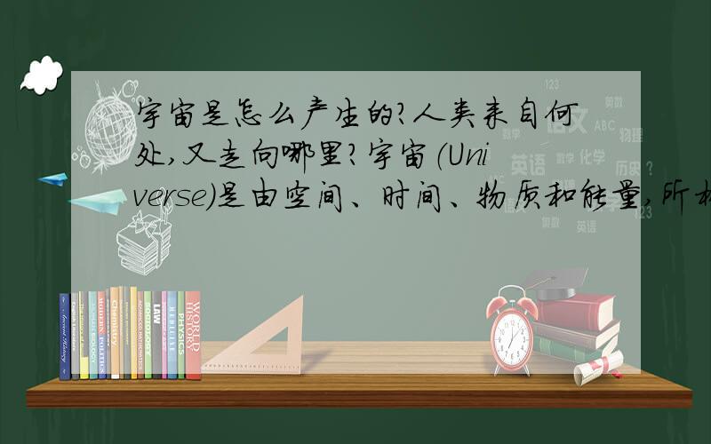 宇宙是怎么产生的?人类来自何处,又走向哪里?宇宙（Universe）是由空间、时间、物质和能量,所构成的统一体.是一切空间和时间的综合.一般理解的宇宙指我们所存在的一个时空连续系统,包括