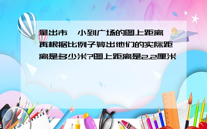 量出市一小到广场的图上距离,再根据比例子算出他们的实际距离是多少米?图上距离是2.2厘米