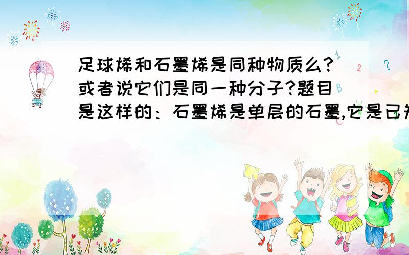 足球烯和石墨烯是同种物质么?或者说它们是同一种分子?题目是这样的：石墨烯是单层的石墨,它是已知材料中最薄的,但非常坚硬.下列有关石墨烯的叙述错误的是A.石墨烯是一种单质 B.石墨烯