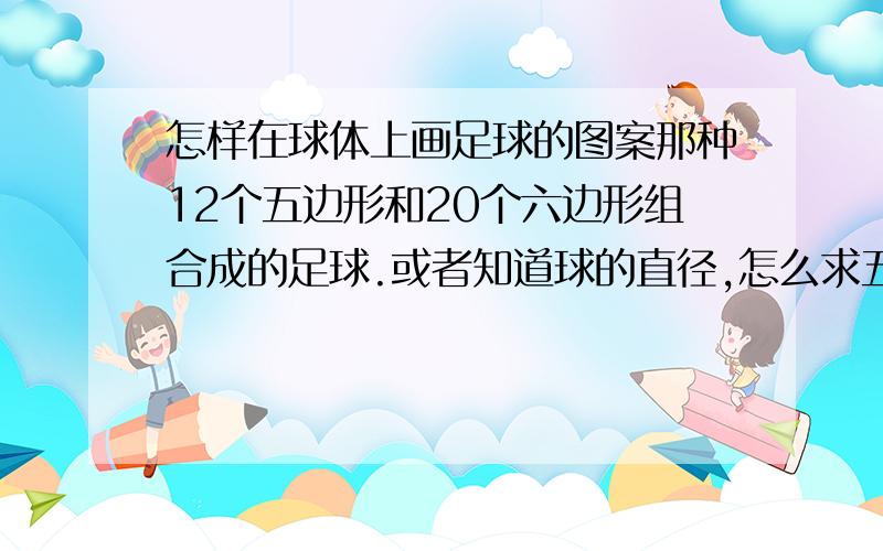 怎样在球体上画足球的图案那种12个五边形和20个六边形组合成的足球.或者知道球的直径,怎么求五边形或六边形的边长应该有什么公式吧?