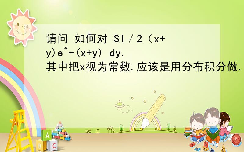 请问 如何对 S1／2（x+y)e^-(x+y) dy.其中把x视为常数.应该是用分布积分做...请问 如何对 S1／2（x+y)e^-(x+y) dy.其中把x视为常数.应该是用分布积分做.题首S是积分符号 上下限是零到正无穷.