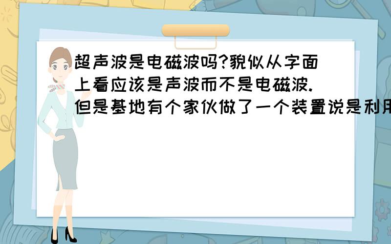 超声波是电磁波吗?貌似从字面上看应该是声波而不是电磁波.但是基地有个家伙做了一个装置说是利用超声波的反射作用而得,但是我从它的装置上看不到任何的机械部分,于是我觉得超声波应