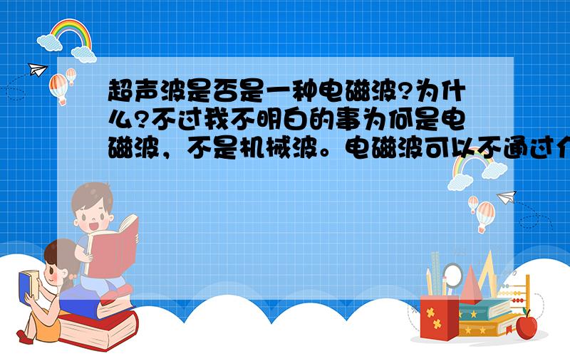 超声波是否是一种电磁波?为什么?不过我不明白的事为何是电磁波，不是机械波。电磁波可以不通过介质传播，在真空中可以传播，而超声波需要介质，不能在真空中传播。所以为何超声波