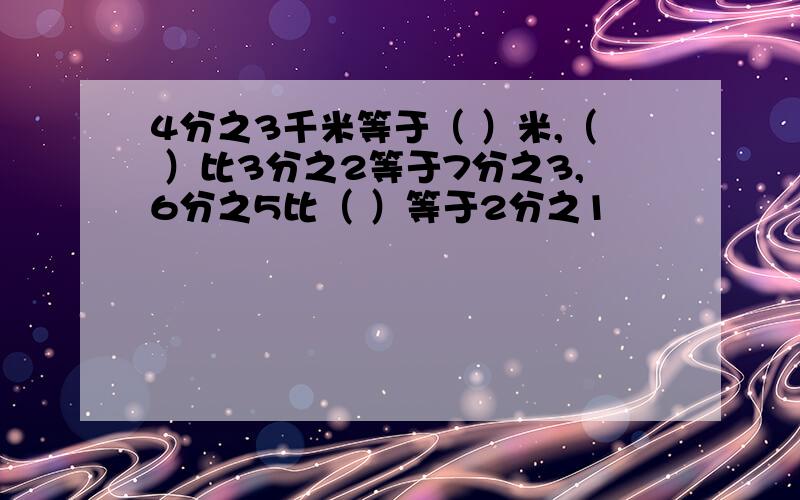 4分之3千米等于（ ）米,（ ）比3分之2等于7分之3,6分之5比（ ）等于2分之1