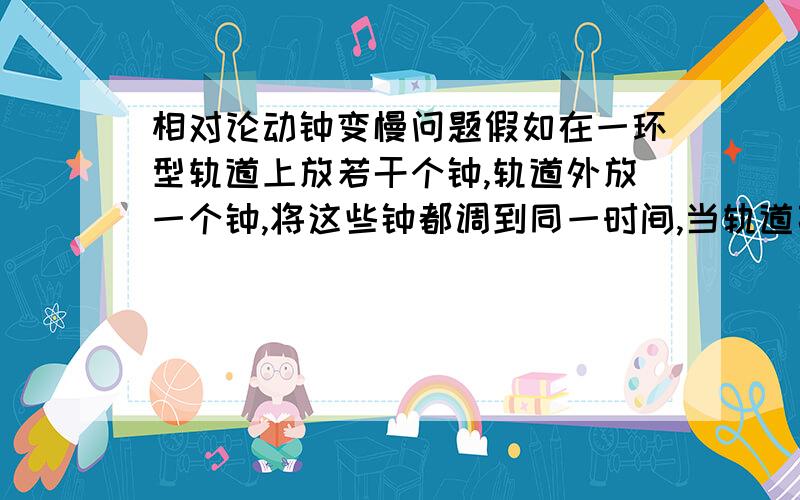 相对论动钟变慢问题假如在一环型轨道上放若干个钟,轨道外放一个钟,将这些钟都调到同一时间,当轨道高速运转时,钟所在处线速度达99%光速,轨道的钟一个个地与轨道外的钟对时(对时方法不