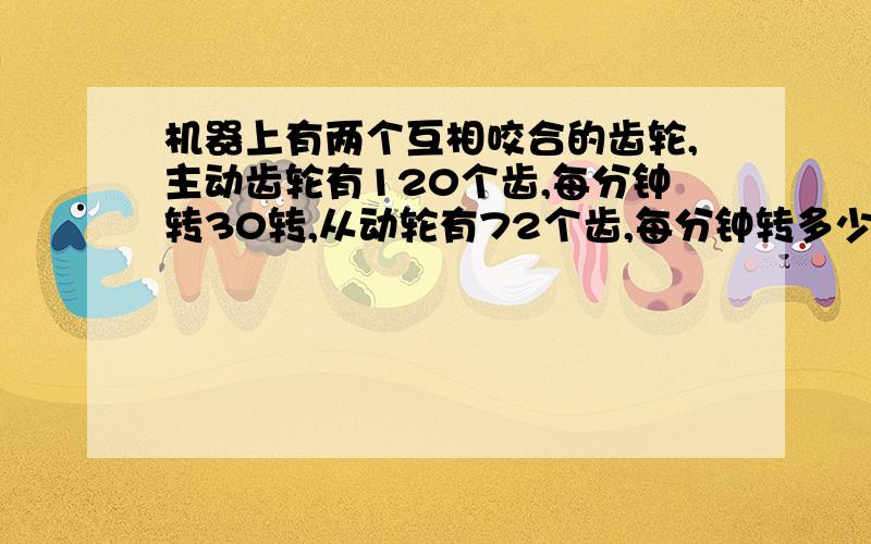 机器上有两个互相咬合的齿轮,主动齿轮有120个齿,每分钟转30转,从动轮有72个齿,每分钟转多少转?急