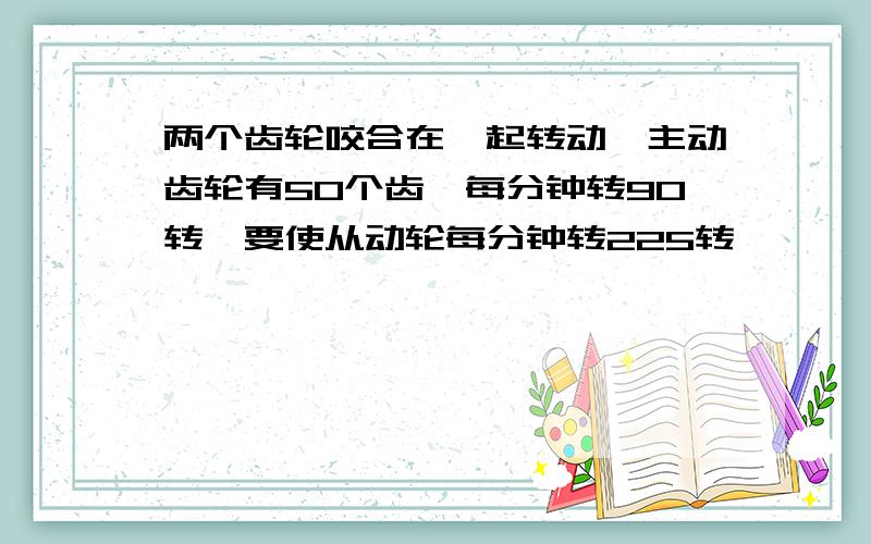 两个齿轮咬合在一起转动,主动齿轮有50个齿,每分钟转90转,要使从动轮每分钟转225转