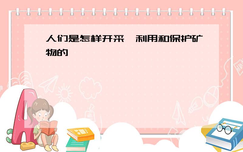 人们是怎样开采、利用和保护矿物的