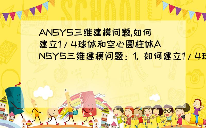 ANSYS三维建模问题,如何建立1/4球体和空心圆柱体ANSYS三维建模问题：1. 如何建立1/4球体；2.如何建立1/2 圆柱体（带内孔，直径25mm, 圆柱体直径100mm）；3. 如何将 建立的圆柱体底部 削平。跪求