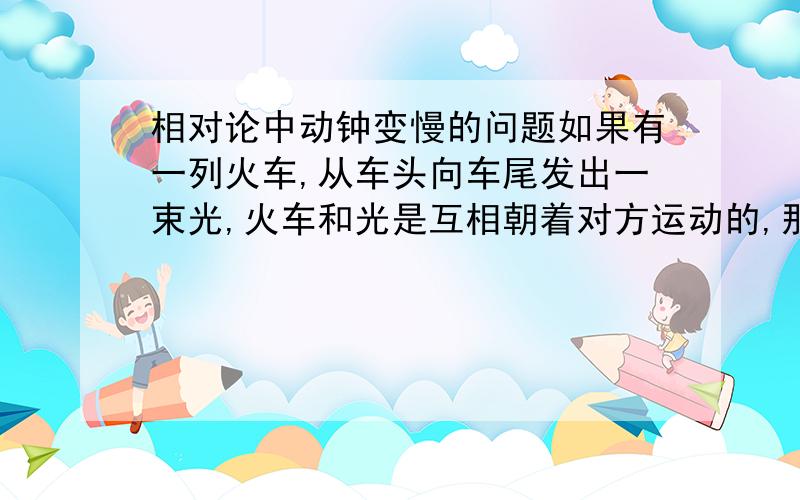 相对论中动钟变慢的问题如果有一列火车,从车头向车尾发出一束光,火车和光是互相朝着对方运动的,那么在车上测的的时间和在地面上测的时间谁长?