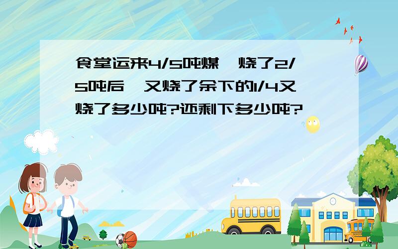 食堂运来4/5吨煤,烧了2/5吨后,又烧了余下的1/4又烧了多少吨?还剩下多少吨?