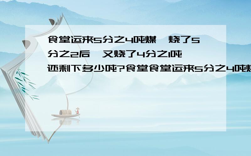 食堂运来5分之4吨煤,烧了5分之2后,又烧了4分之1吨,还剩下多少吨?食堂食堂运来5分之4吨煤,已烧的吨数是剩下的4分之1,还剩下多少吨?