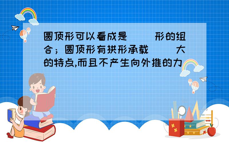 圆顶形可以看成是( )形的组合；圆顶形有拱形承载( )大的特点,而且不产生向外推的力