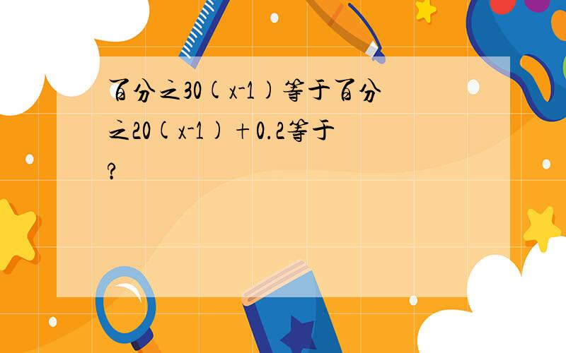 百分之30(x-1)等于百分之20(x-1)+0.2等于?