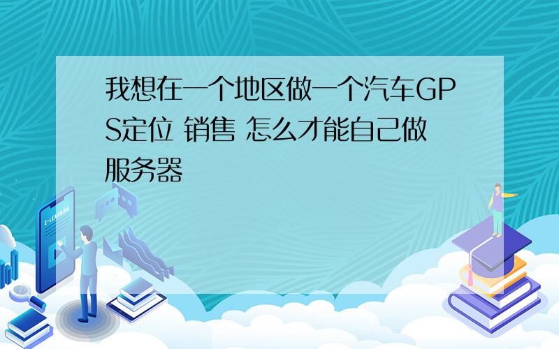 我想在一个地区做一个汽车GPS定位 销售 怎么才能自己做服务器