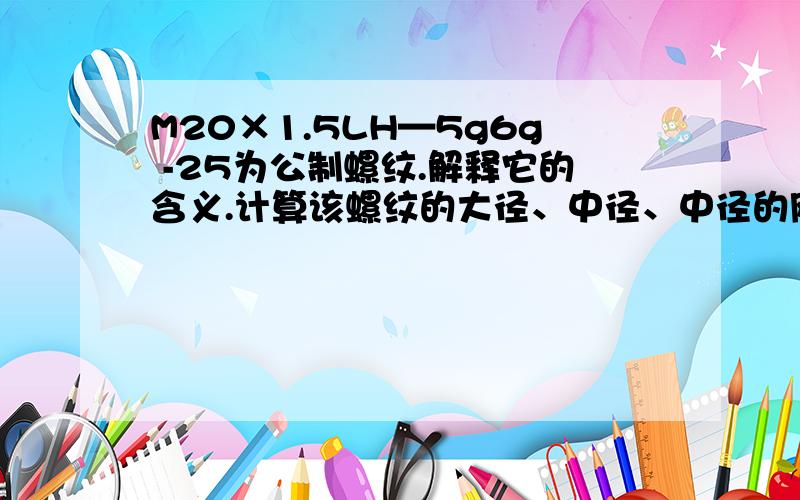 M20×1.5LH—5g6g -25为公制螺纹.解释它的含义.计算该螺纹的大径、中径、中径的刚才以为全部提问完毕了,题目还是不全,补充如下：中径的极限尺寸怎么算的!