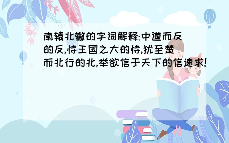 南辕北辙的字词解释:中道而反的反,恃王国之大的恃,犹至楚而北行的北,举欲信于天下的信速求!