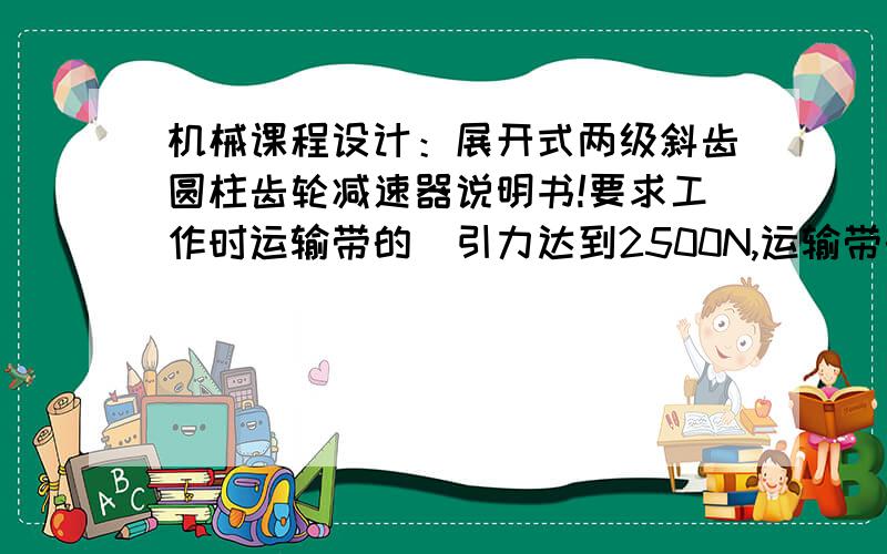 机械课程设计：展开式两级斜齿圆柱齿轮减速器说明书!要求工作时运输带的曵引力达到2500N,运输带的速度为1.1m/s,卷筒的直径为400mm.