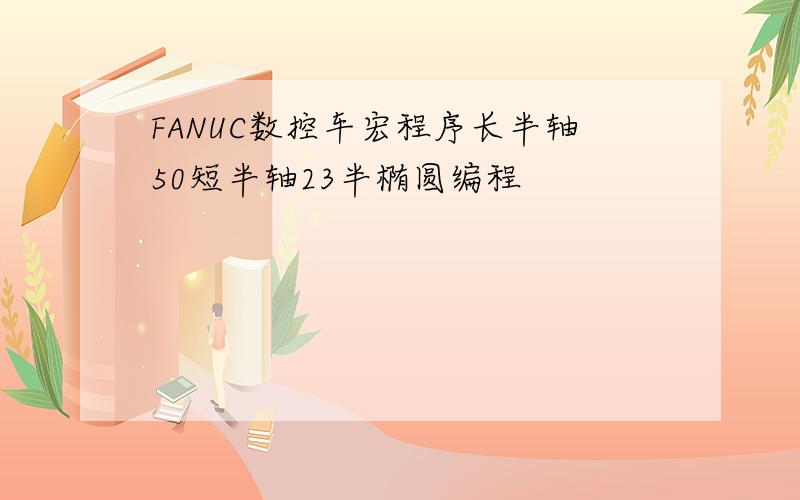 FANUC数控车宏程序长半轴50短半轴23半椭圆编程