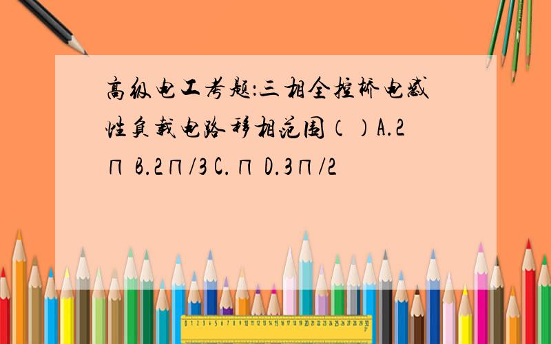 高级电工考题：三相全控桥电感性负载电路移相范围（）A.2∏ B.2∏/3 C.∏ D.3∏/2