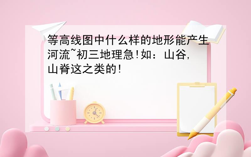 等高线图中什么样的地形能产生河流~初三地理急!如：山谷,山脊这之类的!