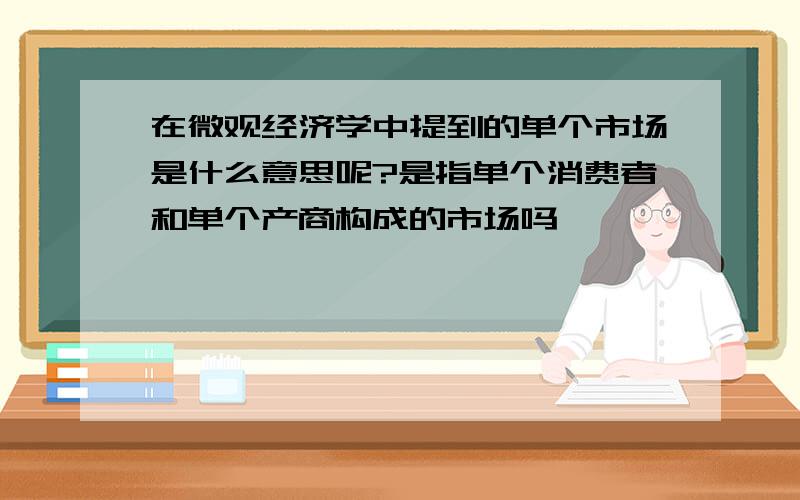 在微观经济学中提到的单个市场是什么意思呢?是指单个消费者和单个产商构成的市场吗