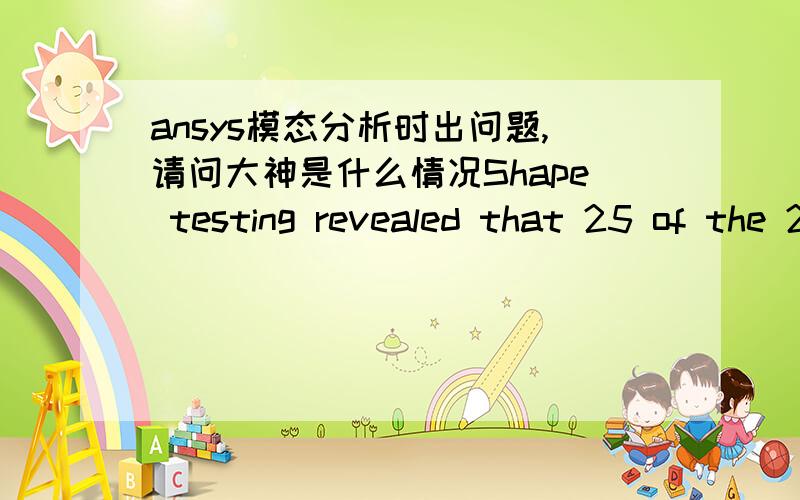 ansys模态分析时出问题,请问大神是什么情况Shape testing revealed that 25 of the 21624 new or modified elements violate shape warning limits.To review test results,please see the output file or issue the CHECK command.