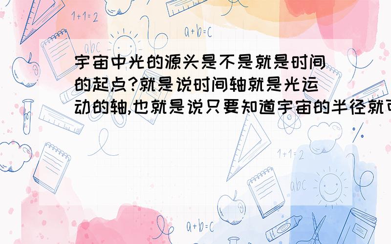 宇宙中光的源头是不是就是时间的起点?就是说时间轴就是光运动的轴,也就是说只要知道宇宙的半径就可以知道宇宙的起点?