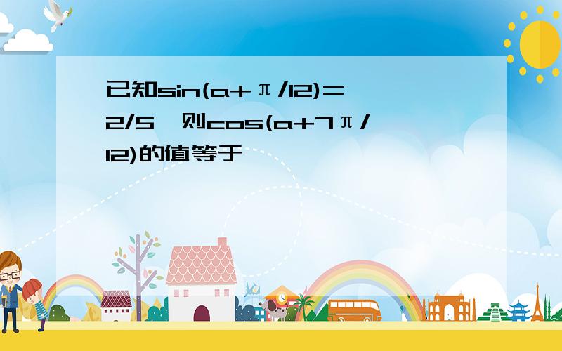 已知sin(a+π/12)=2/5,则cos(a+7π/12)的值等于