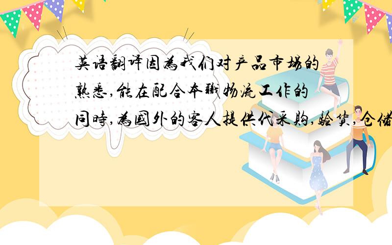 英语翻译因为我们对产品市场的熟悉,能在配合本职物流工作的同时,为国外的客人提供代采购,验货,仓储,定点配送服务.可以多家供应商产品集中发货或一家供应商产品分散不同地址发货.