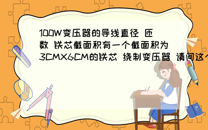 100W变压器的导线直径 匝数 铁芯截面积有一个截面积为3CMX6CM的铁芯 绕制变压器 请问这个变压器最大输出多少功率?要求输出100W的变压器 初级220V次级双15V 请问 初级跟次级 各绕多少匝?多粗