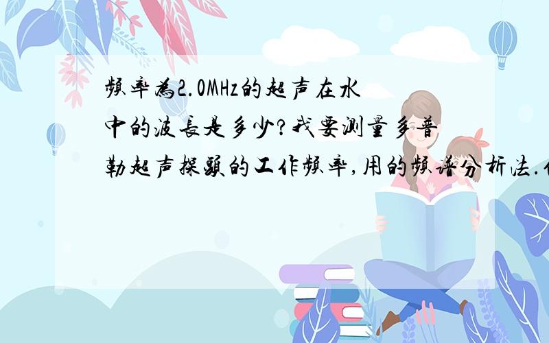 频率为2.0MHz的超声在水中的波长是多少?我要测量多普勒超声探头的工作频率,用的频谱分析法.但是需要在换能器标称频率下水中声波的波长.是根据λ＝v/f来计算吗?但是怎样确定v,即2.0 MHz频率