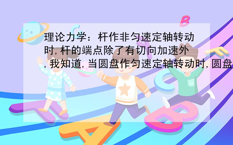 理论力学：杆作非匀速定轴转动时,杆的端点除了有切向加速外,我知道,当圆盘作匀速定轴转动时,圆盘边缘点只有法向加速度,而没有切相加速度.但当圆盘作非匀速定轴转动时,圆盘边缘点既有