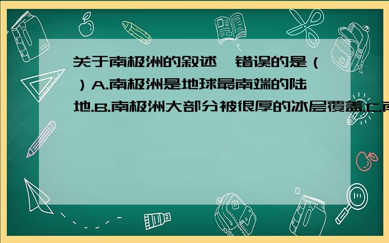 关于南极洲的叙述,错误的是（）A.南极洲是地球最南端的陆地.B.南极洲大部分被很厚的冰层覆盖.C.南极洲有丰富的矿产资源和海洋生物资源.D.1985年2月,中国第一个南极考察站中山站落成.