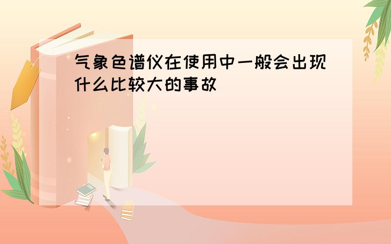 气象色谱仪在使用中一般会出现什么比较大的事故