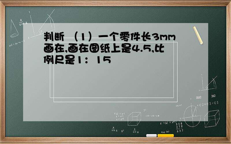 判断 （1）一个零件长3mm画在,画在图纸上是4.5,比例尺是1：15