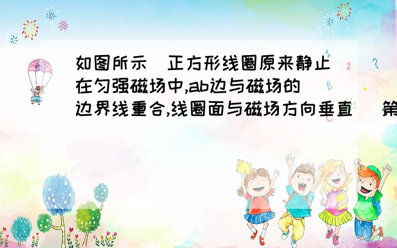 如图所示．正方形线圈原来静止在匀强磁场中,ab边与磁场的边界线重合,线圈面与磁场方向垂直． 第一次用时如图所示．正方形线圈原来静止在匀强磁场中,ab边与磁场的边界线重合,线圈面与