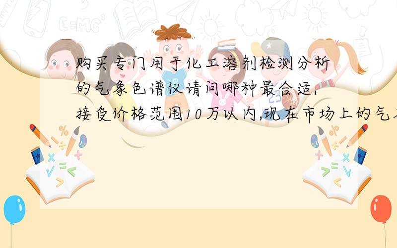 购买专门用于化工溶剂检测分析的气象色谱仪请问哪种最合适,接受价格范围10万以内,现在市场上的气象色谱仪多而杂,怕买到不适用的,故向各大侠请教：最适合用于检测分析化工溶剂纯度及