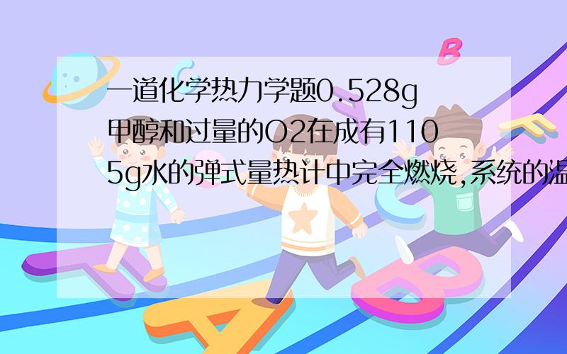 一道化学热力学题0.528g甲醇和过量的O2在成有1105g水的弹式量热计中完全燃烧,系统的温度由25.00℃升到27.27℃.已知水的比热容Cw=4.18J/K,弹式量热计的热容C=638J/K.求1molCH3OH完全燃烧的Qv和Qp.