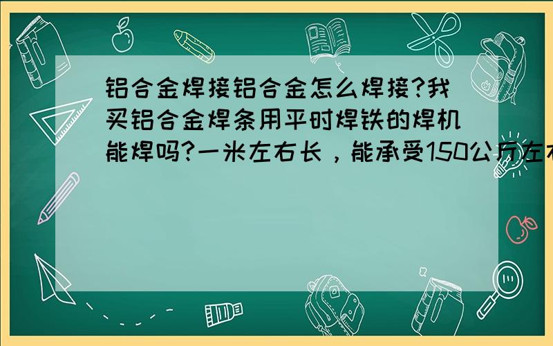 铝合金焊接铝合金怎么焊接?我买铝合金焊条用平时焊铁的焊机能焊吗?一米左右长，能承受150公斤左右