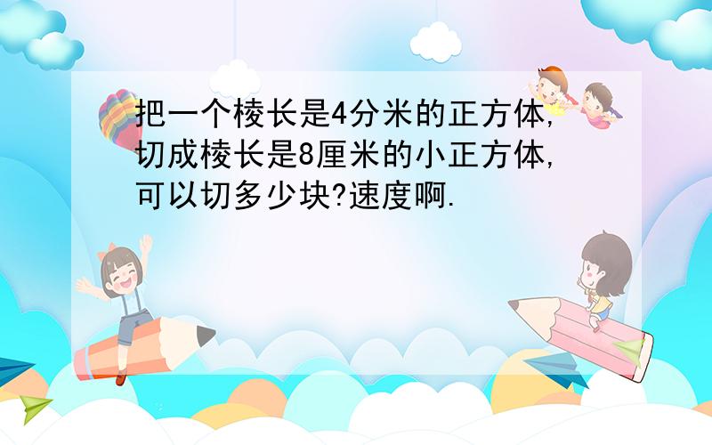 把一个棱长是4分米的正方体,切成棱长是8厘米的小正方体,可以切多少块?速度啊.