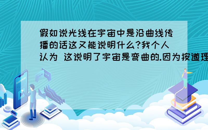 假如说光线在宇宙中是沿曲线传播的话这又能说明什么?我个人认为 这说明了宇宙是弯曲的.因为按道理说光是沿直线传播的用哲学的话来说就是：当质改变了,那么量也会改变 .而光就在宇宙