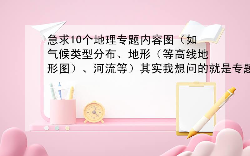 急求10个地理专题内容图（如气候类型分布、地形（等高线地形图）、河流等）其实我想问的就是专题内容都有什么,能在百度图片找到我就不用问了.