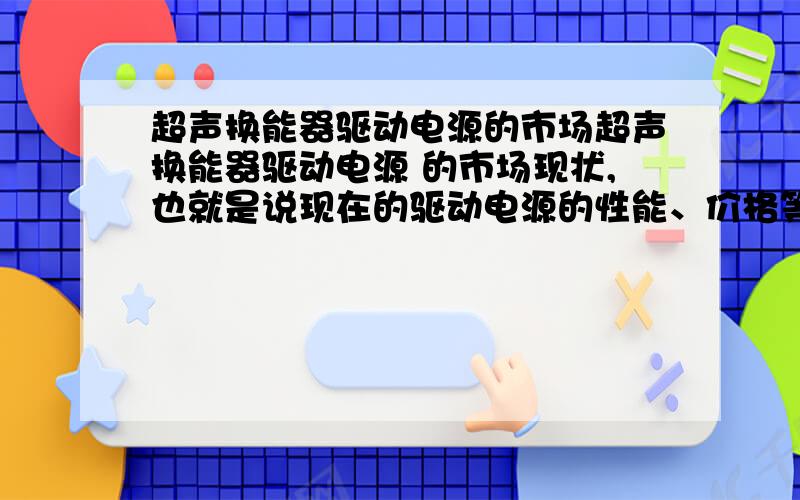 超声换能器驱动电源的市场超声换能器驱动电源 的市场现状,也就是说现在的驱动电源的性能、价格等.而且想知道 超声换能驱动电源 的市场前景如何?现在有没有通用的超声换能驱动电源?急