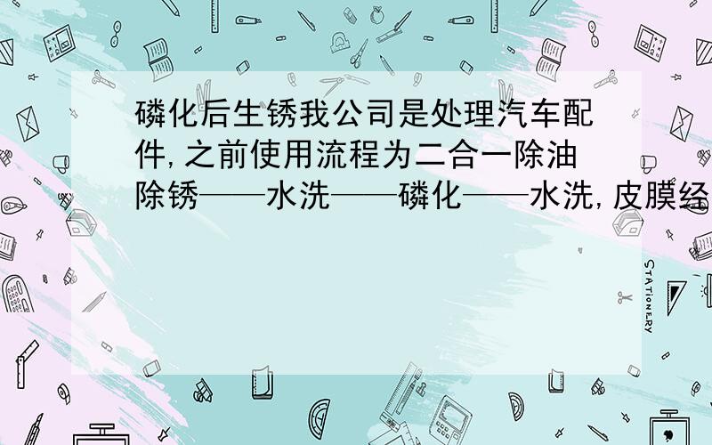 磷化后生锈我公司是处理汽车配件,之前使用流程为二合一除油除锈——水洗——磷化——水洗,皮膜经过水洗后很快会生锈,现将二合一除油除锈改为碱性脱脂,有锈的样品打磨处理,再过脱脂