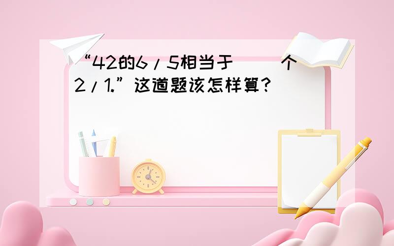 “42的6/5相当于（ ）个2/1.”这道题该怎样算?