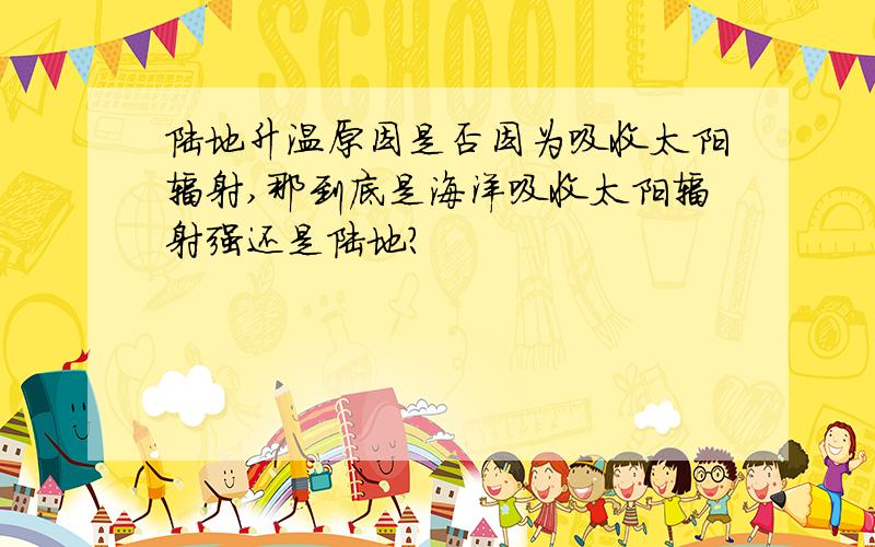 陆地升温原因是否因为吸收太阳辐射,那到底是海洋吸收太阳辐射强还是陆地?